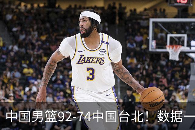 中国男篮92-74中国台北！数据一目了然 并不是胡金秋 最大功臣是他