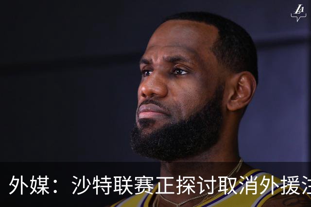 外媒：沙特联赛正探讨取消外援注册人数上限，并推动本国球员留洋