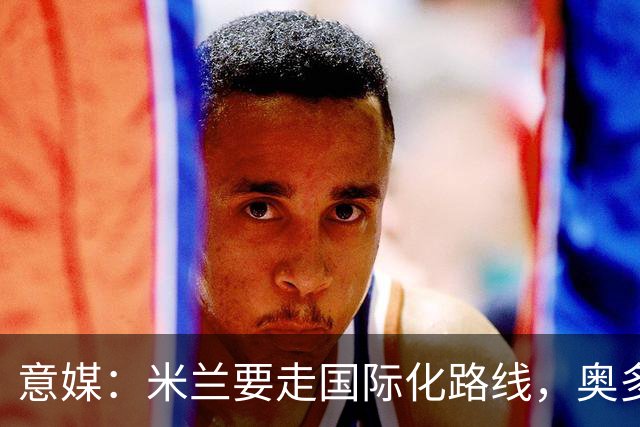 意媒：米兰要走国际化路线，奥多辞职，未来队也将请外籍教练执教